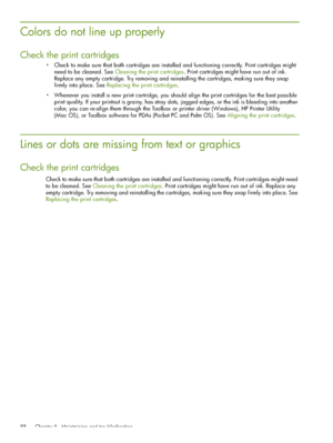 Page 88 Chapter 5 - Maintaining and troubleshooting 88
Colors do not line up properly
Check the print cartridges
Check to make sure that both cartridges are installed and functioning correctly. Print cartridges might 
need to be cleaned. See Cleaning the print cartridges. Print cartridges might have run out of ink. 
Replace any empty cartridge. Try removing and reinstalling the cartridges, making sure they snap 
firmly into place. See Replacing the print cartridges.
Whenever you install a new print cartridge,...