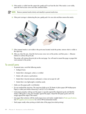 Page 90 Chapter 5 - Maintaining and troubleshooting 90
5.If the media is visible from the output slot, gently pull it out from the slot. If the media is not visible, 
open the front access cover and clear jammed media.
NOTE:Remove jammed media slowly and steadily to prevent media tear.
6.If the print carriage is obstructing the jam, gently push it to one side and then remove the media.
7.If the jammed media is not visible in the print area located inside the printer, remove what is visible in 
the input tray....