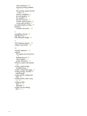 Page 130130
radio interference  80
resolving printing problems  
79
slow printing, speed of printer 
is slow  80
software installation  91
text and graphics  88
text, graphics  85
tips and resources  77
wireless communication  92
wrong colors printing  87
two-sided (duplex) printing  28
typefaces
included with printer  125
U
uninstalling software  52
USB Flash drive  37
USB, Bluetooth adapter  18
V
VCCI statement (Japan)  120
voltage requirements  126
W
warranty statement  116
websites
HP supplies and...