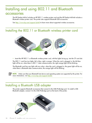 Page 18 Chapter 2 - Installing and using accessories 18
Installing and using 802.11 and Bluetooth 
accessories
The HP Deskjet 460wf includes an HP 802.11 wireless printer card and the HP Deskjet 460wbt includes a 
Bluetooth wireless printer card. The printer also supports Bluetooth USB accessories.
See http://www.hp.com/support/dj460
 to learn more about supported wireless accessories.
Installing the 802.11 or Bluetooth wireless printer card
Insert the HP 802.11 or Bluetooth wireless printer card, with the...