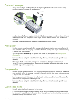 Page 22 Chapter 3 - Using the printer 22
Cards and envelopes
Always load envelopes into the printer with the flap facing the back of the printer and the stamp 
position oriented according to the envelope icon.
Avoid envelopes that have a very slick finish, self-stick adhesives, clasps, or windows. Also avoid cards 
and envelopes with thick, irregular, or curled edges, or areas that are wrinkled, torn, or otherwise 
damaged.
Use tightly constructed envelopes, and make sure the folds are sharply creased.
Photo...