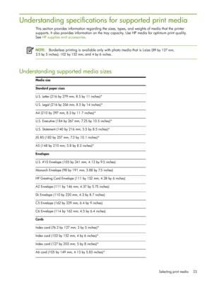 Page 23Selecting print media 23
Understanding specifications for supported print media
This section provides information regarding the sizes, types, and weights of media that the printer 
supports. It also provides information on the tray capacity. Use HP media for optimum print quality. 
SeeHP supplies and accessories .
NOTE:Borderless printing is available only with photo media that is L-size (89 by 127 mm; 
3.5 by 5 inches); 102 by 152 mm; and 4by6inches.
Understanding supported media sizes
Media size...