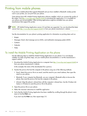 Page 32 Chapter 3 - Using the printer 32
Printing from mobile phones
If you have a mobile phone that supports Bluetooth and you have installed a Bluetooth wireless printer 
card in your printer, you can print from your phone. 
Some phones have HP’s Mobile Printing Application software installed, which can increase the quality of 
the output. Visit http://www.hp.com/support/dj460
 to download this application if it is available for 
your phone and not preinstalled. Other printing applications might be available...