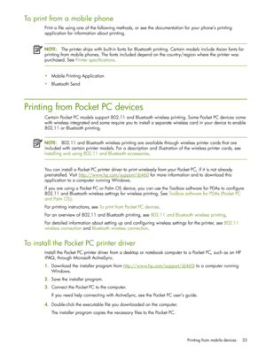 Page 33Printing from mobile devices 33
To print from a mobile phone
Print a file using one of the following methods, or see the documentation for your phone’s printing 
application for information about printing.
NOTE:The printer ships with built-in fonts for Bluetooth printing. Certain models include Asian fonts for 
printing from mobile phones. The fonts included depend on the country/region where the printer was 
purchased. See  Printer specifications .
• Mobile Printing Application
• Bluetooth Send
Printing...