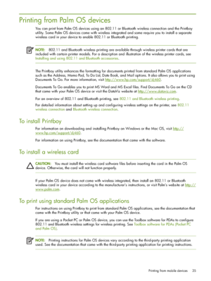 Page 35Printing from mobile devices 35
Printing from Palm OS devices
You can print from Palm OS devices using an 802.11 or Bluetooth wireless connection and the Printboy 
utility. Some Palm OS devices come with wireless integrated and some require you to install a separate 
wireless card in your device to enable 802.11 or Bluetooth printing.
NOTE:802.11 and Bluetooth wireless printing are available through wireless printer cards that are 
included with certain printer models. For a description and illustration...