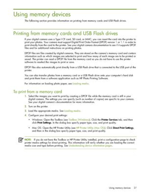 Page 37Using memory devices 37
Using memory devices
The following section provides information on printing from memory cards and USB Flash drives.
Printing from memory cards and USB Flash drives
If your digital camera uses a Type I CF card, SD card, or MMC, you can insert the card into the printer to 
print your photos. Your camera must support Digital Print Order Format (DPOF) version 1 or 1.1 in order to 
print directly from the card to the printer. See your digital camera documentation to see if it supports...