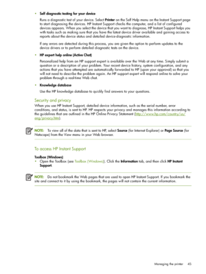 Page 45Managing the printer 45
Self diagnostic testing for your device
Runs a diagnostic test of your device. Select Printer on the Self Help menu on the Instant Support page 
to start diagnosing the devices. HP Instant Support checks the computer, and a list of configured 
devices appears. When you select the device that you want to diagnose, HP Instant Support helps you 
with tasks such as making sure that you have the latest device driver available and gaining access to 
reports about the device status and...