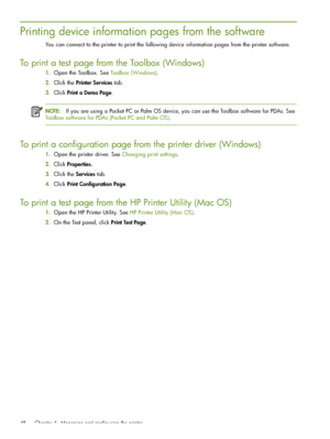 Page 48 Chapter 4 - Managing and configuring the printer 48
Printing device information pages from the software
You can connect to the printer to print the following device information pages from the printer software.
To print a test page from the Toolbox (Windows)
1.Open the Toolbox. See Toolbox (Windows).
2.Click the Printer Services tab.
3.Click Print a Demo Page.
NOTE:If you are using a Pocket PC or Palm OS device, you can use the Toolbox software for PDAs. See 
Toolbox software for PDAs (Pocket PC and Palm...