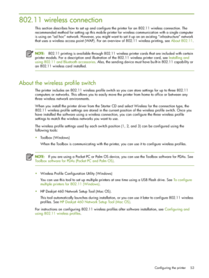 Page 53Configuring the printer 53
802.11 wireless connection
This section describes how to set up and configure the printer for an 802.11 wireless connection. The 
recommended method for setting up this mobile printer for wireless communication with a single computer 
is using an “ad hoc” network. However, you might want to set it up on an existing “infrastructure” network 
that uses a wireless access point (WAP). For an overview of 802.11 wireless printing, see About 802.11.
NOTE:802.11 printing is available...