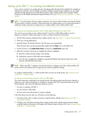 Page 57Configuring the printer 57
Setting up for 802.11 on existing (non-default) networks
If you want to connect to an existing network with settings other than the factory defaults (for example an 
infrastructure network), and are already connected wirelessly using the factory defaults, you can simply 
enter the network settings for one of the three positions of the wireless profile switch using the Toolbox 
(Windows) or HP Deskjet 460 Network Setup Tool (Mac OS). See Configuring and using 802.11 wireless...