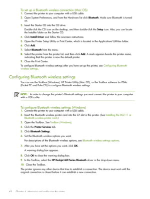 Page 62 Chapter 4 - Managing and configuring the printer 62
To set up a Bluetooth wireless connection (Mac OS)
1.Connect the printer to your computer with a USB cable.
2.Open System Preferences, and from the Hardware list click Bluetooth. Make sure Bluetooth is turned 
on.
3.Insert the Starter CD into the CD drive.
Double-click the CD icon on the desktop, and then double-click the Setup icon. Also, you can locate 
the Installer folder on the Starter CD.
4.Click Install Driver and follow the onscreen...