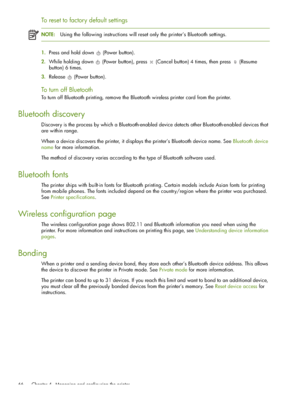 Page 66 Chapter 4 - Managing and configuring the printer 66
To reset to factory default settings
NOTE:Using the following instructions will reset only the printer’s Bluetooth settings.
1.Press and hold down  (Power button).
2.While holding down  (Power button), press  (Cancel button) 4 times, then press  (Resume 
button) 6 times.
3.Release (Power button).
To turn off Bluetooth
To turn off Bluetooth printing, remove the Bluetooth wireless printer card from the printer.
Bluetooth discovery
Discovery is the...