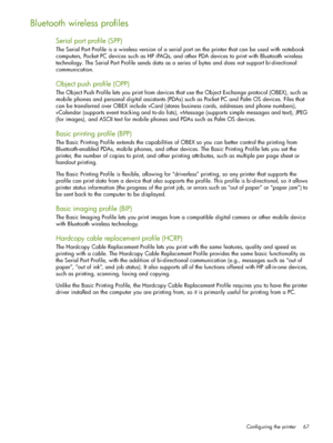 Page 67Configuring the printer 67
Bluetooth wireless profiles
Serial port profile (SPP)
The Serial Port Profile is a wireless version of a serial port on the printer that can be used with notebook 
computers, Pocket PC devices such as HP iPAQs, and other PDA devices to print with Bluetooth wireless 
technology. The Serial Port Profile sends data as a series of bytes and does not support bi-directional 
communication.
Object push profile (OPP)
The Object Push Profile lets you print from devices that use the...