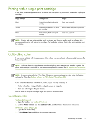 Page 75Maintaining the printer 75
Printing with a single print cartridge
If one of the print cartridges runs out of ink before you can replace it, you can still print with a single print 
cartridge.
NOTE:Printing with one print cartridge might be slower and the print quality might be affected. It is 
recommended to print with both print cartridges. For borderless printing, the tri-color print cartridge must 
be installed.
Calibrating color
If you are not satisfied with the appearance of the colors, you can...