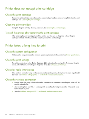 Page 80 Chapter 5 - Maintaining and troubleshooting 80
Printer does not accept print cartridge
Check the print cartridge
Remove the print cartridge and make sure the protective tape has been removed completely from the print 
cartridge. See Cleaning the print cartridges.
Clean the print cartridge
Complete the print cartridge cleaning procedure. See Cleaning the print cartridges.
Turn off the printer after removing the print cartridge
After removing the print cartridge, turn off the printer, and then turn on the...