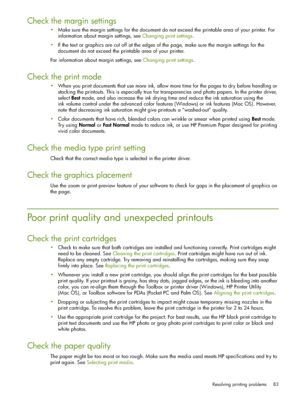 Page 83Resolving printing problems 83
Check the margin settings
Make sure the margin settings for the document do not exceed the printable area of your printer. For 
information about margin settings, see Changing print settings.
If the text or graphics are cut off at the edges of the page, make sure the margin settings for the 
document do not exceed the printable area of your printer.
For information about margin settings, see Changing print settings.
Check the print mode
When you print documents that use...