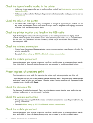 Page 84 Chapter 5 - Maintaining and troubleshooting 84
Check the type of media loaded in the printer
Make sure the tray supports the type of media you have loaded. See Understanding supported media 
types and weights.
Make sure you have selected the tray in the printer driver that contains the media you want to use. See 
Transparencies.
Check the rollers in the printer
The rollers in the printer might be dirty, causing lines or smudges to appear on your printout. Turn off 
the printer, disconnect the power...