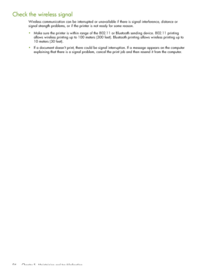 Page 94 Chapter 5 - Maintaining and troubleshooting 94
Check the wireless signal
Wireless communication can be interrupted or unavailable if there is signal interference, distance or 
signal strength problems, or if the printer is not ready for some reason.
Make sure the printer is within range of the 802.11 or Bluetooth sending device. 802.11 printing 
allows wireless printing up to 100 meters (300 feet). Bluetooth printing allows wireless printing up to 
10 meters (30 feet).
If a document doesnt print,...