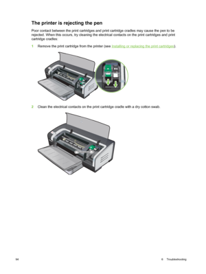 Page 104The printer is rejecting the pen
Poor contact between the print cartridges and print cartridge cradles may cause the pen to be
rejected. When this occurs, try cleaning the electrical  contacts on the print cartridges and print
cartridge cradles:
1 Remove the print cartridge from the printer (see 
Installing or replacing the print cartridges ).
2Clean the electrical contacts on the print cartridge cradle with a dry cotton swab.
94 6  Troubleshooting 
 