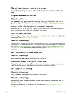 Page 112The print settings may need to be changed
Increase the print settings to a higher quality mode (for example,  Draft to Normal , or Normal  to
Best ).
Output is faded or dull colored
Check the print mode
The FastNormal  and Draft  modes in the printer driver allow you to print at a faster rate. They are
good for printing drafts. To get better results, select  Normal or Best . See 
Changing print settings .
You may not be using the  best print cartridge for the project
For best results, use the HP black...