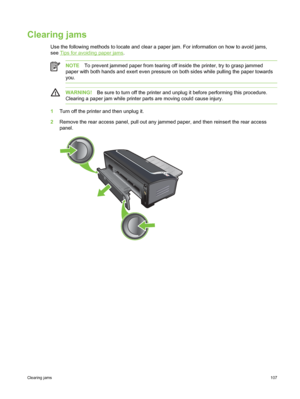 Page 117Clearing jams
Use the following methods to locate and clear a paper jam. For information on how to avoid jams,
see 
Tips for avoiding paper jams .
NOTE To prevent jammed paper from tearing off inside the printer, try to grasp jammed
paper with both hands and exert even pressure on both sides while pulling the paper towa\
rds
you.
WARNING! Be sure to turn off the printer and unplug it before performing this procedure.
Clearing a paper jam while printer  parts are moving could cause injury.
1Turn off the...
