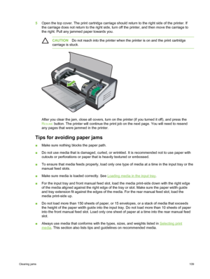 Page 1195Open the top cover. The print cartridge carriage should  return to the right side of the printer. If
the carriage does not return to the right side, turn  off the printer, and then move the carriage to
the right. Pull any jammed paper towards you.
CAUTION Do not reach into the printer when the  printer is on and the print cartridge
carriage is stuck.
After you clear the jam, close all covers, turn on  the printer (if you turned it off), and press the
R
ESUME button. The printer will continue the print...