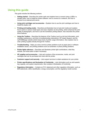 Page 13Using this guide
This guide includes the following sections:
■Getting started  – Describes the printer parts and explains how to connect using a USB or a
parallel cable, how to install the printer software, how to connect to a network, and how to
connect to an external print server.
■ Using print cartridges and accessories  – Explains how to use the print cartridges and how to
install the duplex unit.
■ Printing and loading media  – Describes and illustrates how to load print media and explains
how to...