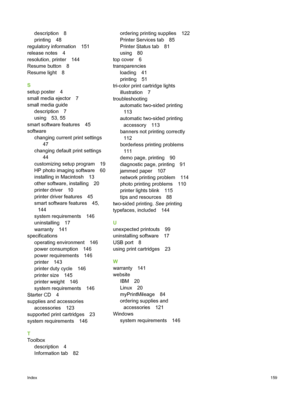 Page 169description 8
printing 48
regulatory information 151
release notes 4
resolution, printer 144
Resume button 8
Resume light 8
S
setup poster 4
small media ejector 7
small media guide description 7
using 53, 55
smart software features 45
software changing current print settings 47
changing default print settings 44
customizing setup program 19
HP photo imaging software 60
installing in Macintosh 13
other software, installing 20
printer driver 10
printer driver features 45
smart software features 45, 144...