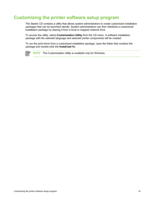 Page 29Customizing the printer software setup program
The Starter CD contains a utility that allows system administrators to create customized installation
packages that can be launched silently. System administrators can then distribute a customized
installation package by sharing it from a local or mapped network drive.
To access the utility, select Customization Utility from the CD menu. A software installation
package with the selected language and  selected printer components will be created.
To run the...