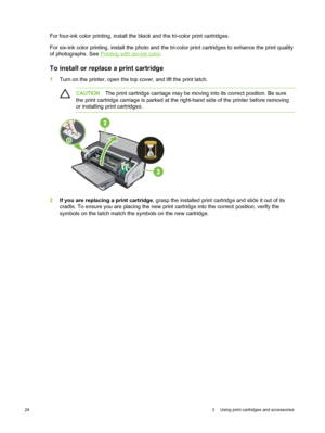 Page 34For four-ink color printing, install the black and the tri-color print cartridges.
For six-ink color printing, install the photo and the tri-color print cartridges to enhance the print quality
of photographs. See 
Printing with six-ink color .
To install or replace a print cartridge
1Turn on the printer, open the top cover, and lift the print latch.
CAUTION The print cartridge carriage may be moving into its correct position. Be sure
the print cartridge carriage is parked at the  right-hand side of the...