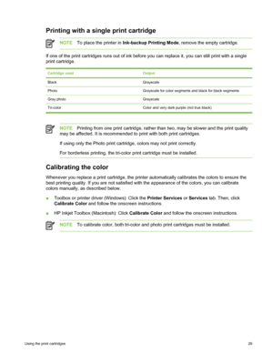 Page 39Printing with a single print cartridge
NOTETo place the printer in  Ink-backup Printing Mode , remove the empty cartridge.
If one of the print cartridges runs out of ink before  you can replace it, you can still print with a single
print cartridge.
Cartridge usedOutput
BlackGrayscale
PhotoGrayscale for color segments and black for black segments
Gray photoGrayscale
Tri-color Color and very dark purple (not true black)
NOTE Printing from one print cartridge, rather than two, may be slower and the print...