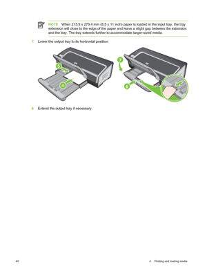 Page 52NOTEWhen 215.9 x 279.4 mm (8.5 x 11 inch) paper is  loaded in the input tray, the tray
extension will close to the edge of the paper and leave a slight gap between the extension
and the tray. The tray extends further to accommodate larger-sized media.
7 Lower the output tray to its horizontal position.
HP Deskjet 9800
8Extend the output tray if necessary.
42 4  Printing and loading media 
 