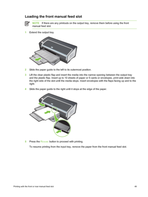 Page 59Loading the front manual feed slot
NOTEIf there are any printouts on the output  tray, remove them before using the front
manual feed slot.
1 Extend the output tray.
2Slide the paper guide to the left to its outermost position.
3 Lift the clear plastic flap and insert the media  into the narrow opening between the output tray
and the plastic flap. Insert up to 10 sheets of paper or 5 cards or envelopes,  print-side down into
the right side of the slot until the media stops.  Insert envelopes with the...