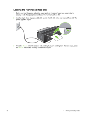 Page 60Loading the rear manual feed slot
1Before you load the paper, adjust the paper guide to the size of paper you are printing by
aligning it with the appropriate icon below the rear manual feed slot.
2 Insert a single sheet of paper  print-side up into the left side of the rear manual feed slot. The
printer grips the paper.
3 Press the  RESUME button to proceed with printing. If you are printing more than one page, press
the  R
ESUME button after inserting each sheet of paper.
50 4  Printing and loading...