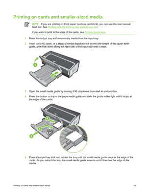 Page 65Printing on cards and smaller-sized media
NOTEIf you are printing on thick paper (such as cardstock), you can use the rear manual
feed slot. See 
Printing with the front or rear manual feed slot .
If you wish to print to the edge of the cards, see 
Printing borderless .
1Raise the output tray and remove any media from the input tray.
2 Insert up to 60 cards, or a stack of media that does not exceed the height of the paper width
guide, print-side down along the right side  of the input tray until it...