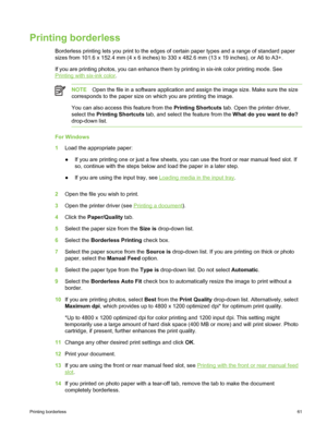 Page 71Printing borderless
Borderless printing lets you print to the edges of certain paper types and a range of standard paper
sizes from 101.6 x 152.4 mm (4 x 6 inches) to 330 x 482.6 mm (13 x 19 inches), or A6 to A3+.
If you are printing photos, you can enhance them by printing in six-ink color printing mode\
. See
Printing with six-ink color.
NOTE Open the file in a software application and assign the image size. Make sure the size
corresponds to the paper size on which you are printing the image.
You can...