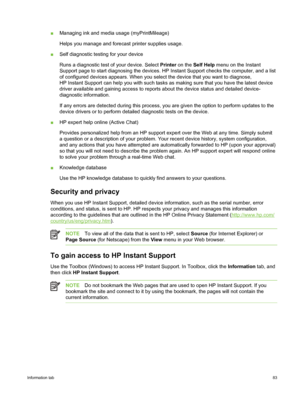 Page 93■Managing ink and media usage (myPrintMileage)
Helps you manage and forecast printer supplies usage.
■ Self diagnostic testing for your device
Runs a diagnostic test of your device. Select  Printer on the  Self Help  menu on the Instant
Support page to start diagnosing the devices. HP  Instant Support checks the computer, and a list
of configured devices appears. When you select the device that you want to diagnose,
HP Instant Support can help you with such tasks  as making sure that you have the latest...