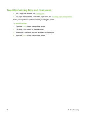 Page 98Troubleshooting tips and resources
■For a paper jam problem, see Clearing jams .
■ For paper-feed problems, such as the paper skew, see 
Resolving paper-feed problems .
Some printer problems can be resolved by resetting the printer.
To reset the printer
1 Press the  P
OWER button to turn off the printer.
2 Disconnect the power cord from the printer.
3 Wait about 20 seconds, and then reconnect the power cord.
4 Press the  P
OWER button to turn on the printer.
88 6  Troubleshooting 
 