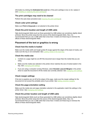 Page 107information by clicking the Estimated Ink Level tab.) If the print cartridge is low on ink, replace it
(see 
Installing or replacing the print cartridges ).
The print cartridges may need to be cleaned
Perform the auto-clean procedure (see Cleaning the print cartridges).
Check color print settings
Make sure  Print in Grayscale  is not selected in the printer driver.
Check the print location and length of USB cable
High electromagnetic fields (such as those generated by USB cables) can sometimes slightly...