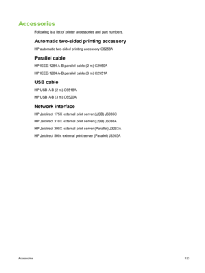 Page 133Accessories
Following is a list of printer accessories and part numbers.
Automatic two-sided printing accessory
HP automatic two-sided printing accessory C8258A
Parallel cable
HP IEEE-1284 A-B parallel cable (2 m) C2950A
HP IEEE-1284 A-B parallel cable (3 m) C2951A
USB cable
HP USB A-B (2 m) C6518A
HP USB A-B (3 m) C6520A
Network interface
HP Jetdirect 175X external print server (USB) J6035C
HP Jetdirect 310X external print server (USB) J6038A
HP Jetdirect 300X external print server (Parallel) J3263A
HP...