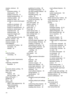 Page 168margins, minimum 39
mediaborderless printing 61
clearing jams 107
loading in input tray 41
loading transparencies 41
ordering supplies 121
printing on cards 55
printing on custom-sized paper 52
printing on envelopes 53
printing on HP media 51
printing on transparencies 51
printing on various types 51
supported sizes 32
supported types 38
supported weights and capacities 39
tips for selecting and using 32
memory, included 145
minimize margins 45
minimum margins 39
myPrintMileage
accessing via Toolbox 82...