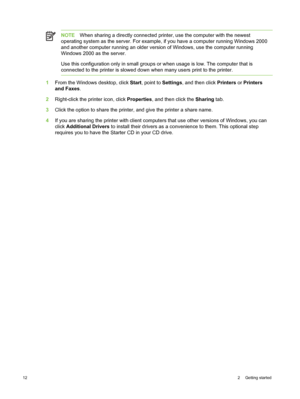 Page 22NOTEWhen sharing a directly connected printer, use the computer with the newest
operating system as the server. For example,  if you have a computer running Windows 2000
and another computer running an older version of Windows, use the computer running
Windows 2000 as the server.
Use this configuration only in small groups or when usage is low. The computer that is
connected to the printer is slowed down  when many users print to the printer.
1From the Windows desktop, click  Start, point to  Settings,...