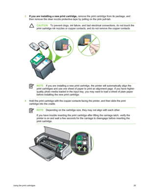 Page 353If you are installing a new print cartridge,  remove the print cartridge from its package, and
then remove the clear nozzle protective tape by pulling on the pink pull-tab.
CAUTION To prevent clogs, ink failure, and bad electrical connections, do not touch the
print cartridge ink nozzles or copper contacts,  and do not remove the copper contacts.
NOTEIf you are installing a new print cartridge, the printer will automatically align the
print cartridges and use one sheet of paper to  print an alignment...