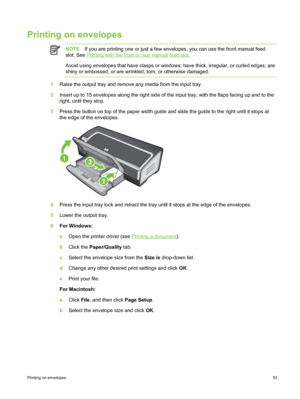 Page 63Printing on envelopes
NOTEIf you are printing one or just a few envelopes, you can use the front manual feed
slot. See 
Printing with the front or rear manual feed slot .
Avoid using envelopes that have clasps or windows; have thick, irregular, or curled edges; are
shiny or embossed; or are wrinkled, torn, or otherwise damaged.
1 Raise the output tray and remove any media from the input tray.
2 Insert up to 15 envelopes along the right side of the input tray, with the flaps facing up and to the
right,...