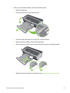 Page 678When you have finished printing,  remove the remaining media:
a Raise the output tray.
b Press the input tray lock and extend the tray.
c 
Close the small media guide by moving it 90˚ counter-clockwise.
d Eject the media by pulling out the small media ejector.
e After removing the media, push the small media ejector back to the original position.
fReload the desired media into the output tray (see Loading media in the input tray).
Printing on cards and smaller-sized media  57
 