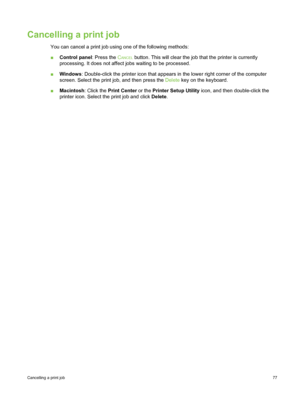 Page 87Cancelling a print job
You can cancel a print job using one of the following methods:
■Control panel : Press the C
ANCEL button. This will clear the job that the printer is currently
processing. It does not affect jobs waiting to be processed.
■ Windows : Double-click the printer icon that appears in  the lower right corner of the computer
screen. Select the print job, and then press the  Delete key on the keyboard.
■ Macintosh : Click the Print Center  or the Printer Setup Utility  icon, and then...