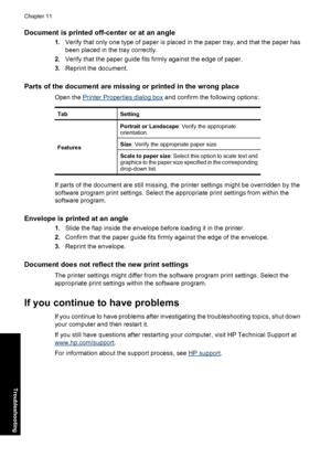 Page 101Document is printed off-center or at an angle
1.Verify that only one type of paper is placed in the paper tray, and that the paper has
been placed in the tray correctly.
2.Verify that the paper guide fits firmly against the edge of paper.
3.Reprint the document.
Parts of the document are missing or printed in the wrong place
Open the Printer Properties dialog box and confirm the following options:
TabSetting
FeaturesPortrait or Landscape: Verify the appropriate
orientation.Size: Verify the appropriate...