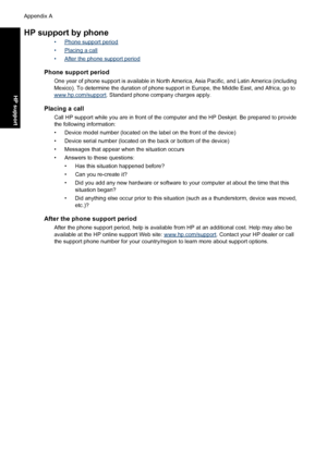 Page 103HP support by phone
•Phone support period
•
Placing a call
•
After the phone support period
Phone support period
One year of phone support is available in North America, Asia Pacific, and Latin America (including
Mexico). To determine the duration of phone support in Europe, the Middle East, and Africa, go to
www.hp.com/support. Standard phone company charges apply.
Placing a call
Call HP support while you are in front of the computer and the HP Deskjet. Be prepared to provide
the following information:...