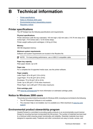 Page 104B Technical information
•Printer specifications
•
Notice to Windows 2000 users
•
Environmental product stewardship program
•
Regulatory notices
Printer specifications
The HP Deskjet has the following specifications and requirements.
Physical specifications
Printer dimension (with the tray extended): 140 mm high x 422 mm wide x 315.76 mm deep (5.5
inches high x 16.6 inches wide x 12.43 inches deep)
Printer weight (without print cartridges): 2.04 kg (4.5 lbs)
Memory
384 KB integrated memory
Minimum system...