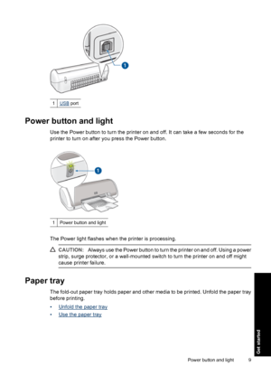 Page 121USB port
Power button and light
Use the Power button to turn the printer on and off. It can take a few seconds for the
printer to turn on after you press the Power button.
1Power button and light
The Power light flashes when the printer is processing.
CAUTION:Always use the Power button to turn the printer on and off. Using a power
strip, surge protector, or a wall-mounted switch to turn the printer on and off might
cause printer failure.
Paper tray
The fold-out paper tray holds paper and other media to...